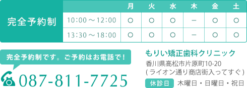 もりい矯正歯科クリニック　診療時間　休診日 木曜日、日曜日、祝日です。  当院は予約制です。予約はお電話でも受け付けています。電話番号 087-811-7725 住所 〒760-0040　香川県高松市片原町10-20　ライオン通り商店街入ってすぐ