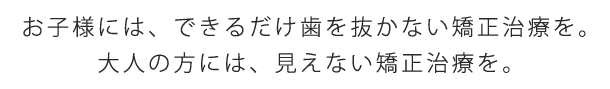 お子様には、できるだけ歯を抜かない矯正治療を。大人の方には、見えない矯正治療を。