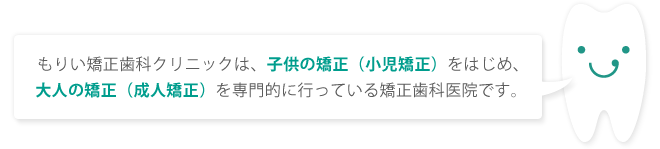 もりい矯正歯科クリニックは、子供の矯正（小児矯正）をはじめ、大人の矯正（成人矯正）を専門的に行っている矯正歯科医院です。